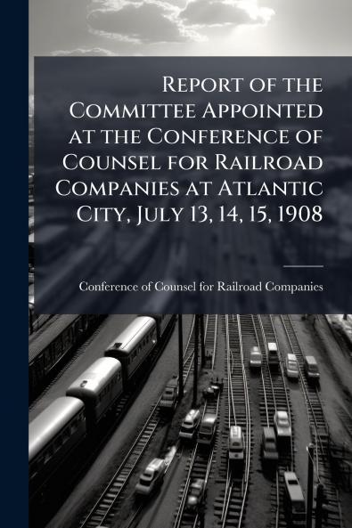 Report of the Committee Appointed at the Conference of Counsel for Railroad Companies at Atlantic City July 13 14 15 1908