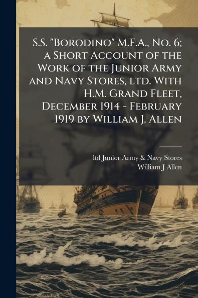 S.S. Borodino M.F.A. No. 6; a Short Account of the Work of the Junior Army and Navy Stores ltd. With H.M. Grand Fleet December 1914 - February 1919 by William J. Allen