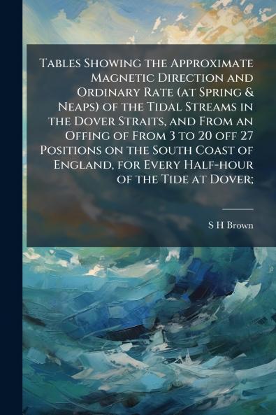 Tables Showing the Approximate Magnetic Direction and Ordinary Rate (at Spring & Neaps) of the Tidal Streams in the Dover Straits and From an Offing of From 3 to 20 off 27 Positions on the South Coast of England for Every Half-hour of the Tide at Dover;