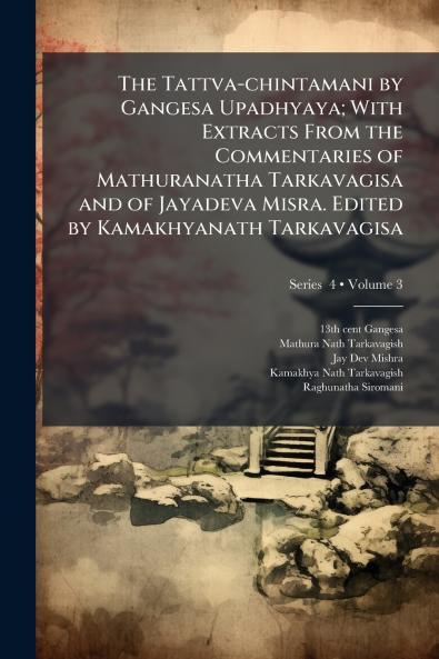 The Tattva-chintamani by Gangesa Upadhyaya; With Extracts From the Commentaries of Mathuranatha Tarkavagisa and of Jayadeva Misra. Edited by Kamakhyanath Tarkavagisa; Volume 3; Series  4