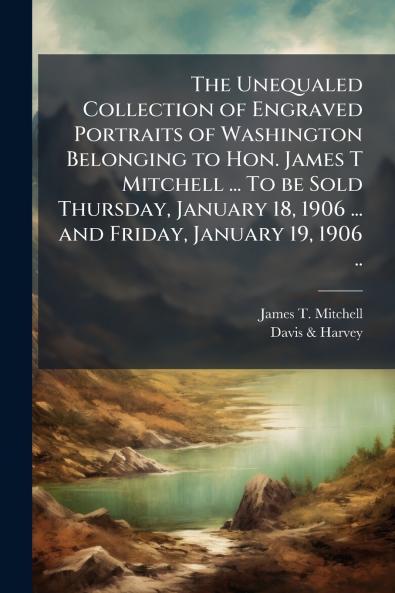 The Unequaled Collection of Engraved Portraits of Washington Belonging to Hon. James T Mitchell ... To be Sold Thursday January 18 1906 ... and Friday January 19 1906 ..