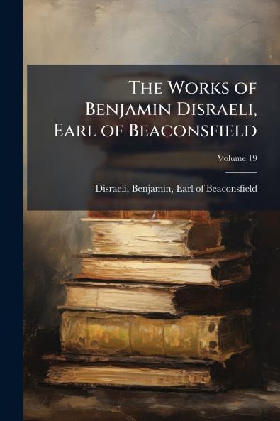 The Works of Benjamin Disraeli Earl of Beaconsfield