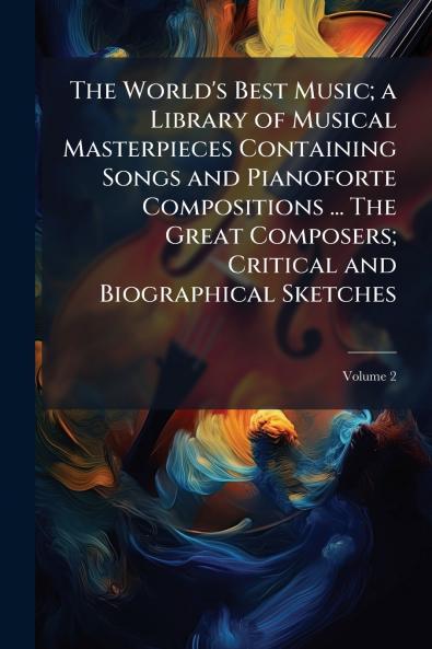The World's Best Music; a Library of Musical Masterpieces Containing Songs and Pianoforte Compositions ... The Great Composers; Critical and Biographical Sketches; Volume 2