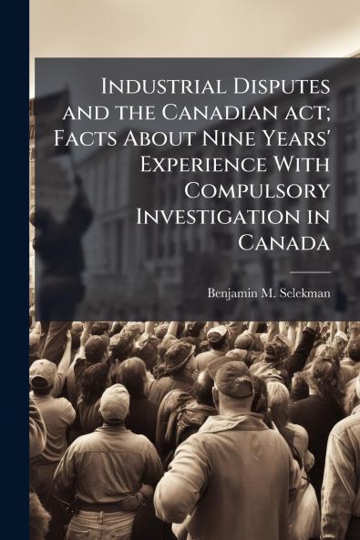 Industrial Disputes and the Canadian act; Facts About Nine Years' Experience With Compulsory Investigation in Canada