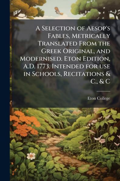 A Selection of Aesop's Fables Metrically Translated From the Greek Original and Modernised. Eton Edition A.D. 1773. Intended for use in Schools Recitations & C. & C