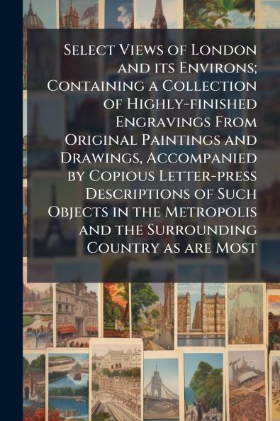 Select Views of London and its Environs; Containing a Collection of Highly-finished Engravings From Original Paintings and Drawings Accompanied by Copious Letter-press Descriptions of Such Objects in the Metropolis and the Surrounding Country as are Most