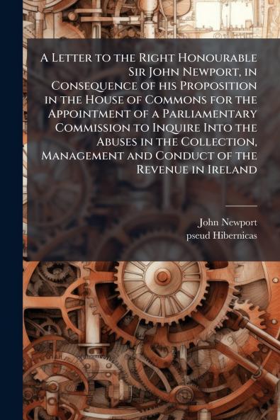 A Letter to the Right Honourable Sir John Newport in Consequence of his Proposition in the House of Commons for the Appointment of a Parliamentary Commission to Inquire Into the Abuses in the Collection Management and Conduct of the Revenue in Ireland