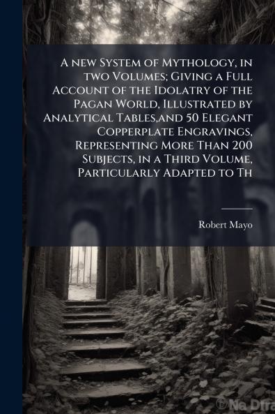 A new System of Mythology in two Volumes; Giving a Full Account of the Idolatry of the Pagan World Illustrated by Analytical Tablesand 50 Elegant Copperplate Engravings Representing More Than 200 Subjects in a Third Volume Particularly Adapted to Th