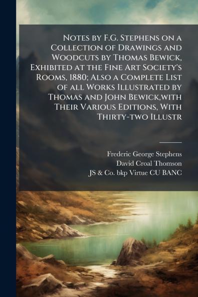 Notes by F.G. Stephens on a Collection of Drawings and Woodcuts by Thomas Bewick Exhibited at the Fine Art Society's Rooms 1880; Also a Complete List of all Works Illustrated by Thomas and John Bewickwith Their Various Editions With Thirty-two Illustr