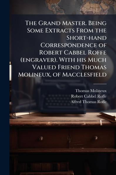 The Grand Master. Being Some Extracts From the Short-hand Correspondence of Robert Cabbel Roffe (engraver). With his Much Valued Friend Thomas Molineux of Macclesfield