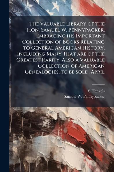 The Valuable Library of the Hon. Samuel W. Pennypacker Embracing his Important Collection of Books Relating to General American History Including Many That are of the Greatest Rarity Also a Valuable Collection of American Genealogies; to be Sold April