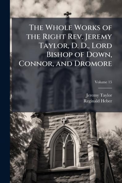 The Whole Works of the Right Rev. Jeremy Taylor D. D. Lord Bishop of Down Connor and Dromore
