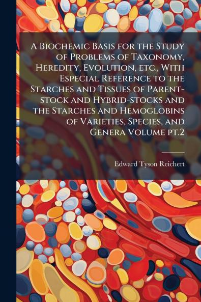 A Biochemic Basis for the Study of Problems of Taxonomy Heredity Evolution etc. With Especial Reference to the Starches and Tissues of Parent-stock and Hybrid-stocks and the Starches and Hemoglobins of Varieties Species and Genera Volume pt.2