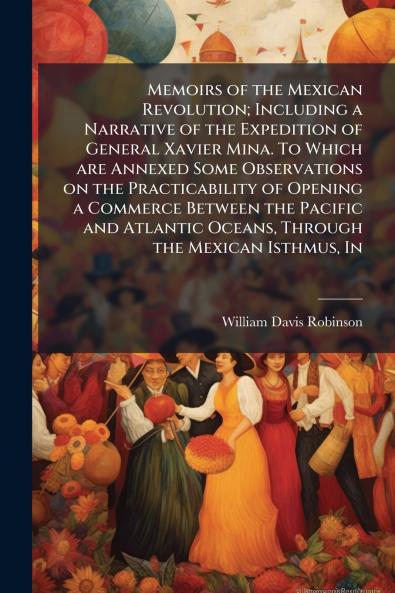Memoirs of the Mexican Revolution; Including a Narrative of the Expedition of General Xavier Mina. To Which are Annexed Some Observations on the Practicability of Opening a Commerce Between the Pacific and Atlantic Oceans Through the Mexican Isthmus In