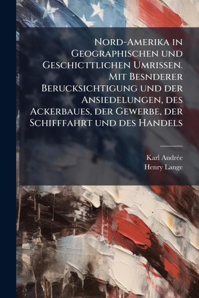 Nord-Amerika in Geographischen und Geschicttlichen Umrissen. Mit Besnderer Berucksichtigung und der Ansiedelungen des Ackerbaues der Gewerbe der Schifffahrt und des Handels