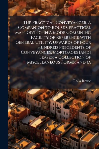 The Practical Conveyancer a Companion to Rouse's Practical man Giving in a Mode Combining Facility of Reference With General Utility Upwards of Four Hundred Precedents of Conveyances Mortgages [and] Leases; a Collection of Miscellaneous Forms; and (a