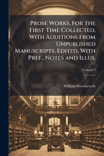 Prose Works. For the First Time Collected With Additions From Unpublished Manuscripts. Edited With Pref. Notes and Illus.; Volume 1