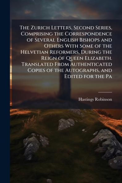 The Zurich Letters Second Series Comprising the Correspondence of Several English Bishops and Others With Some of the Helvetian Reformers During the Reign of Queen Elizabeth. Translated From Authenticated Copies of the Autographs and Edited for the Pa