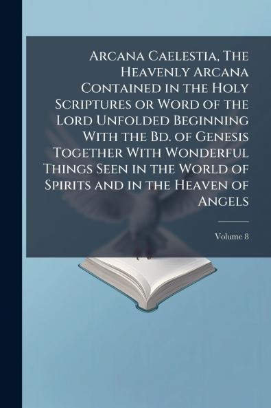 Arcana Caelestia The Heavenly Arcana Contained in the Holy Scriptures or Word of the Lord Unfolded Beginning With the Bd. of Genesis Together With Wonderful Things Seen in the World of Spirits and in the Heaven of Angels; Volume 8