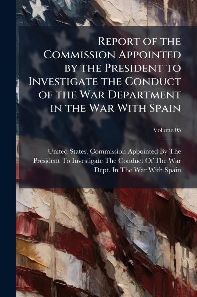Report of the Commission Appointed by the President to Investigate the Conduct of the War Department in the War With Spain; Volume 05