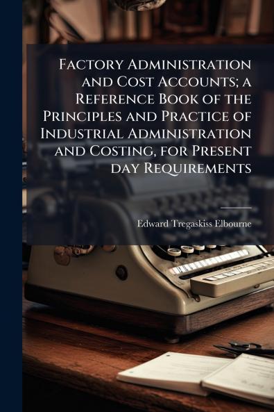 Factory Administration and Cost Accounts; a Reference Book of the Principles and Practice of Industrial Administration and Costing for Present day Requirements