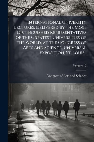 International University Lectures Delivered by the Most Distinguished Representatives of the Greatest Universities of the World at the Congress of Arts and Science Universal Exposition St. Louis .; Volume 10