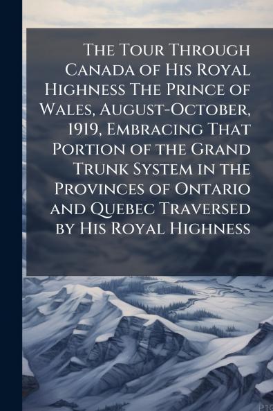 The Tour Through Canada of His Royal Highness The Prince of Wales August-October 1919 Embracing That Portion of the Grand Trunk System in the Provinces of Ontario and Quebec Traversed by His Royal Highness