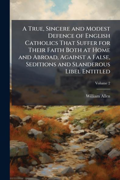 A True Sincere and Modest Defence of English Catholics That Suffer for Their Faith Both at Home and Abroad Against a False Seditions and Slanderous Libel Entitled