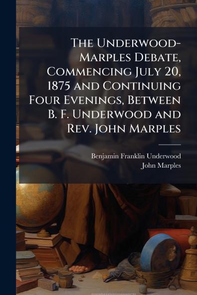 The Underwood-Marples Debate Commencing July 20 1875 and Continuing Four Evenings Between B. F. Underwood and Rev. John Marples