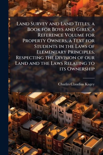 Land Survey and Land Titles; a Book for Boys and Girls a Reference Volume for Property Owners a Text for Students in the Laws of Elementary Principles Respecting the Division of our Land and the Laws Relating to its Ownership