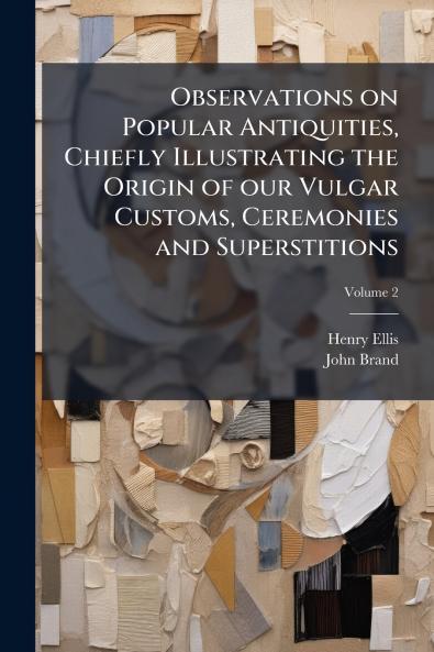 Observations on Popular Antiquities Chiefly Illustrating the Origin of our Vulgar Customs Ceremonies and Superstitions