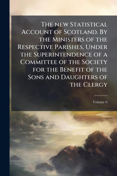The new Statistical Account of Scotland. By the Ministers of the Respective Parishes Under the Superintendence of a Committee of the Society for the Benefit of the Sons and Daughters of the Clergy; Volume 6