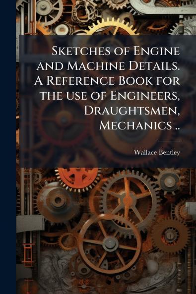Sketches of Engine and Machine Details. A Reference Book for the use of Engineers Draughtsmen Mechanics ..