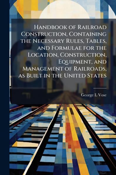 Handbook of Railroad Construction Containing the Necessary Rules Tables and Formulae for the Location Construction Equipment and Management of Railroads as Built in the United States