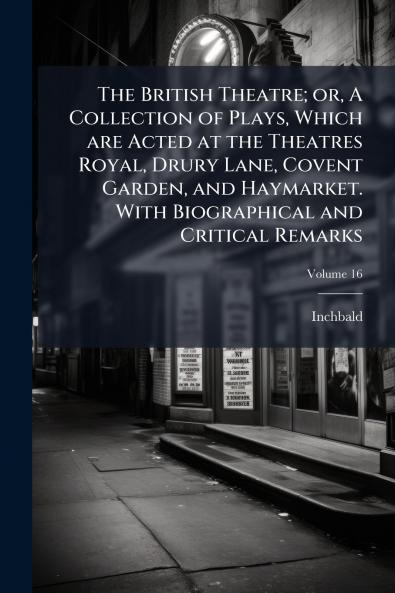 The British Theatre; or A Collection of Plays Which are Acted at the Theatres Royal Drury Lane Covent Garden and Haymarket. With Biographical and Critical Remarks; Volume 16
