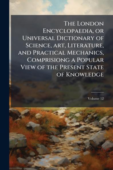 The London Encyclopaedia or Universal Dictionary of Science art Literature and Practical Mechanics Comprisiong a Popular View of the Present State of Knowledge; Volume 12