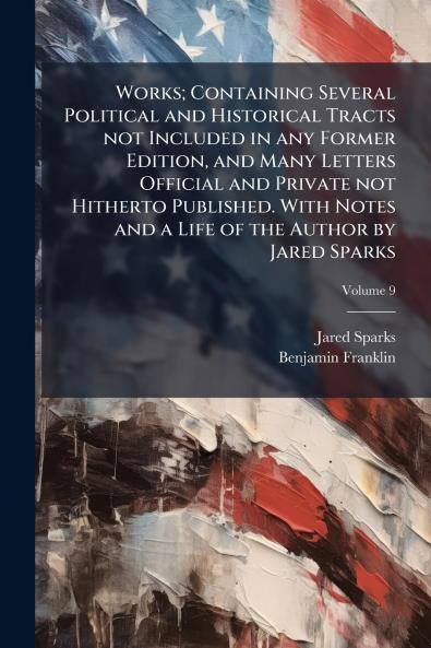 Works; Containing Several Political and Historical Tracts not Included in any Former Edition and Many Letters Official and Private not Hitherto Published. With Notes and a Life of the Author by Jared Sparks; Volume 9
