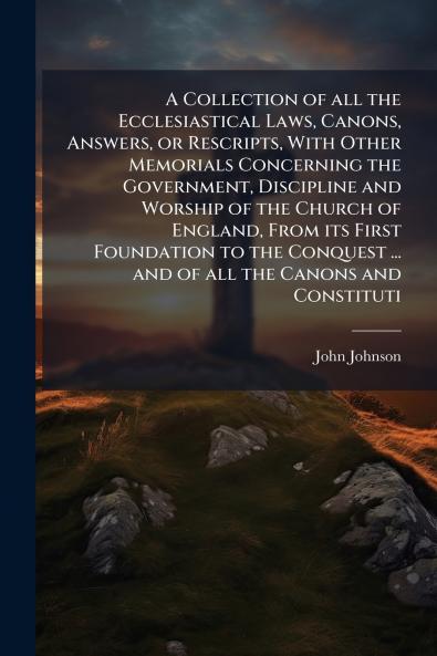 A Collection of all the Ecclesiastical Laws Canons Answers or Rescripts With Other Memorials Concerning the Government Discipline and Worship of the Church of England From its First Foundation to the Conquest ... and of all the Canons and Constituti