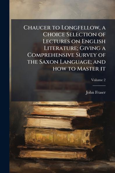 Chaucer to Longfellow a Choice Selection of Lectures on English Literature; Giving a Comprehensive Survey of the Saxon Language; and how to Master it; Volume 2