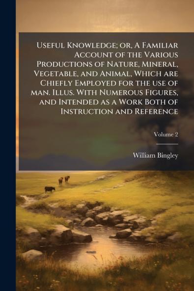 Useful Knowledge; or A Familiar Account of the Various Productions of Nature Mineral Vegetable and Animal Which are Chiefly Employed for the use of man. Illus. With Numerous Figures and Intended as a Work Both of Instruction and Reference; Volume 2