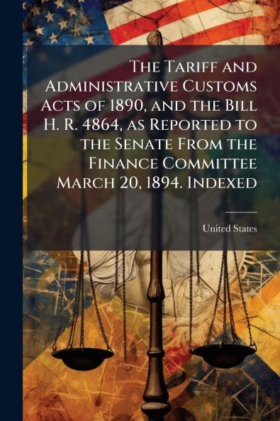 The Tariff and Administrative Customs Acts of 1890 and the Bill H. R. 4864 as Reported to the Senate From the Finance Committee March 20 1894. Indexed