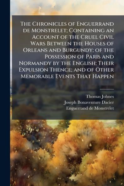 The Chronicles of Enguerrand de Monstrelet; Containing an Account of the Cruel Civil Wars Between the Houses of Orleans and Burgundy; of the Possession of Paris and Normandy by the English; Their Expulsion Thence; and of Other Memorable Events That Happen