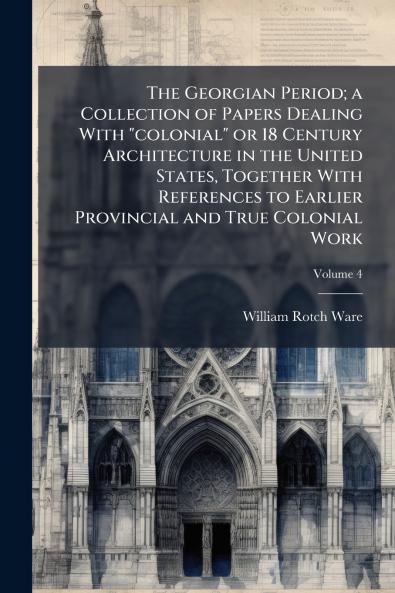 The Georgian Period; a Collection of Papers Dealing With colonial or 18 Century Architecture in the United States Together With References to Earlier Provincial and True Colonial Work; Volume 4