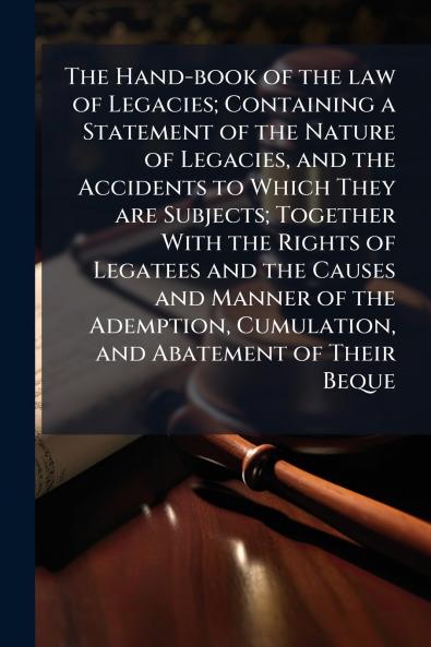 The Hand-book of the law of Legacies; Containing a Statement of the Nature of Legacies and the Accidents to Which They are Subjects; Together With the Rights of Legatees and the Causes and Manner of the Ademption Cumulation and Abatement of Their Beque