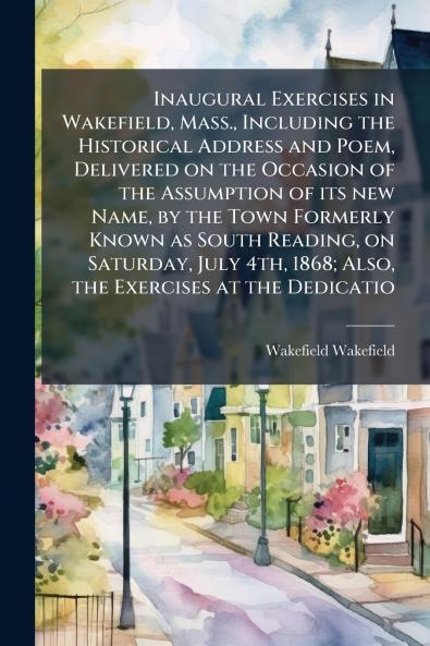 Inaugural Exercises in Wakefield Mass. Including the Historical Address and Poem Delivered on the Occasion of the Assumption of its new Name by the Town Formerly Known as South Reading on Saturday July 4th 1868; Also the Exercises at the Dedicatio
