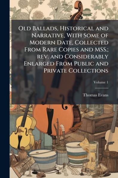 Old Ballads Historical and Narrative With Some of Modern Date Collected From Rare Copies and MSS.; rev. and Considerably Enlarged From Public and Private Collections; Volume 1