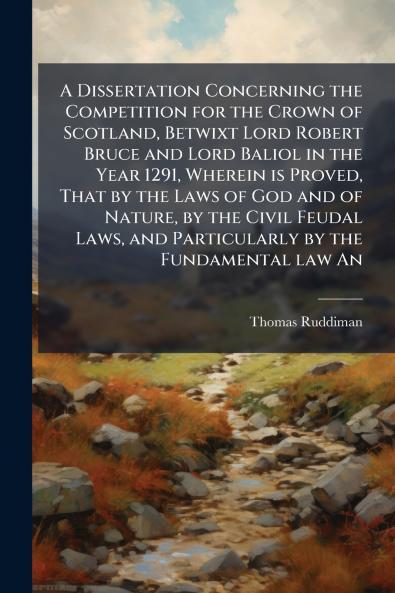 A Dissertation Concerning the Competition for the Crown of Scotland Betwixt Lord Robert Bruce and Lord Baliol in the Year 1291 Wherein is Proved That by the Laws of God and of Nature by the Civil Feudal Laws and Particularly by the Fundamental law An
