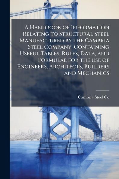 A Handbook of Information Relating to Structural Steel Manufactured by the Cambria Steel Company. Containing Useful Tables Rules Data and Formulae for the use of Engineers Architects Builders and Mechanics