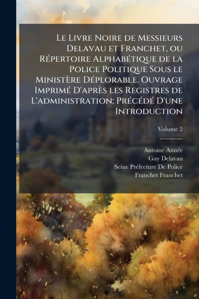 Le Livre Noire de Messieurs Delavau et Franchet ou Répertoire Alphabétique de la Police Politique Sous le Ministère Déplorable. Ouvrage Imprimé D'après les Registres de L'administration; Précédé D'une Introduction; Volume 2