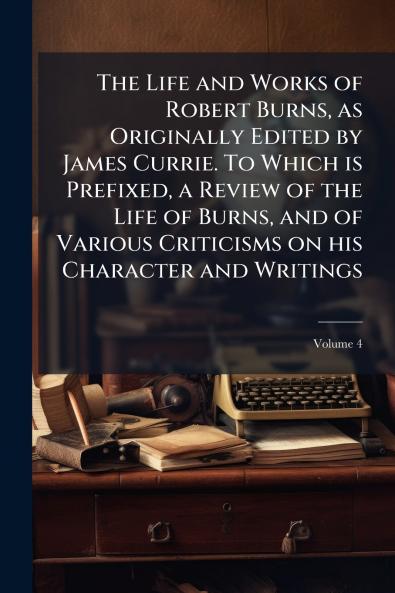 The Life and Works of Robert Burns as Originally Edited by James Currie. To Which is Prefixed a Review of the Life of Burns and of Various Criticisms on his Character and Writings; Volume 4